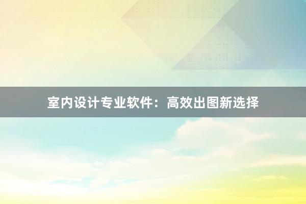 室内设计专业软件：高效出图新选择